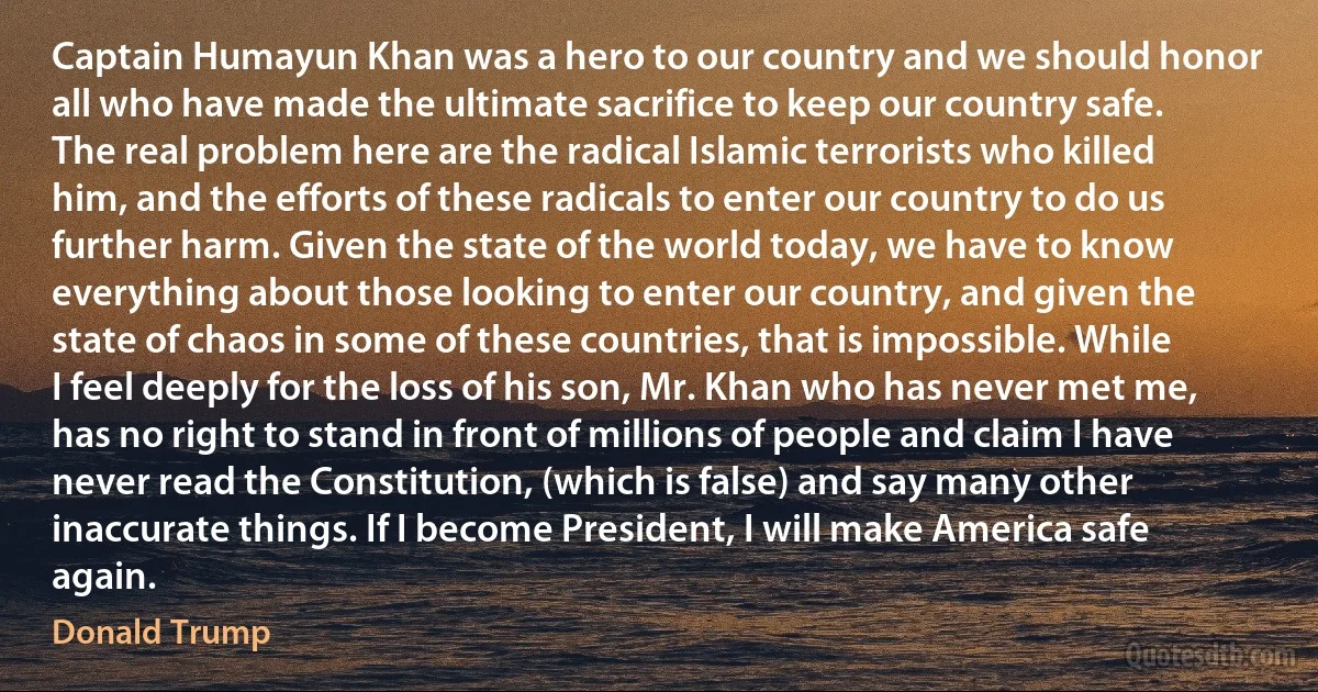 Captain Humayun Khan was a hero to our country and we should honor all who have made the ultimate sacrifice to keep our country safe. The real problem here are the radical Islamic terrorists who killed him, and the efforts of these radicals to enter our country to do us further harm. Given the state of the world today, we have to know everything about those looking to enter our country, and given the state of chaos in some of these countries, that is impossible. While I feel deeply for the loss of his son, Mr. Khan who has never met me, has no right to stand in front of millions of people and claim I have never read the Constitution, (which is false) and say many other inaccurate things. If I become President, I will make America safe again. (Donald Trump)