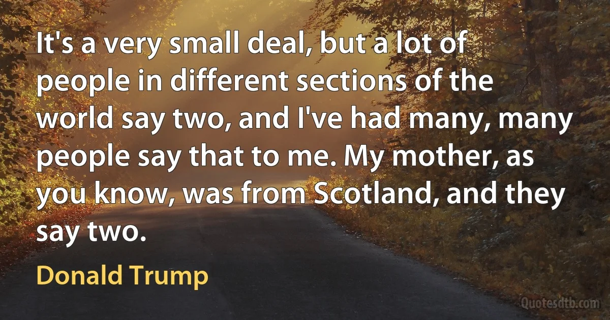 It's a very small deal, but a lot of people in different sections of the world say two, and I've had many, many people say that to me. My mother, as you know, was from Scotland, and they say two. (Donald Trump)