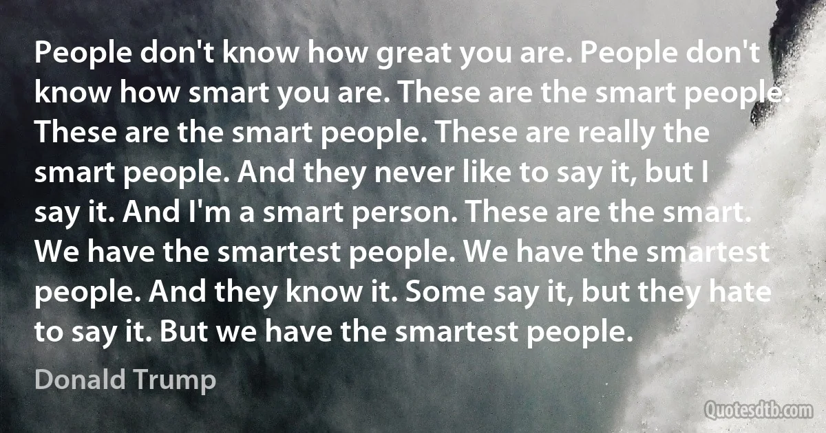 People don't know how great you are. People don't know how smart you are. These are the smart people. These are the smart people. These are really the smart people. And they never like to say it, but I say it. And I'm a smart person. These are the smart. We have the smartest people. We have the smartest people. And they know it. Some say it, but they hate to say it. But we have the smartest people. (Donald Trump)