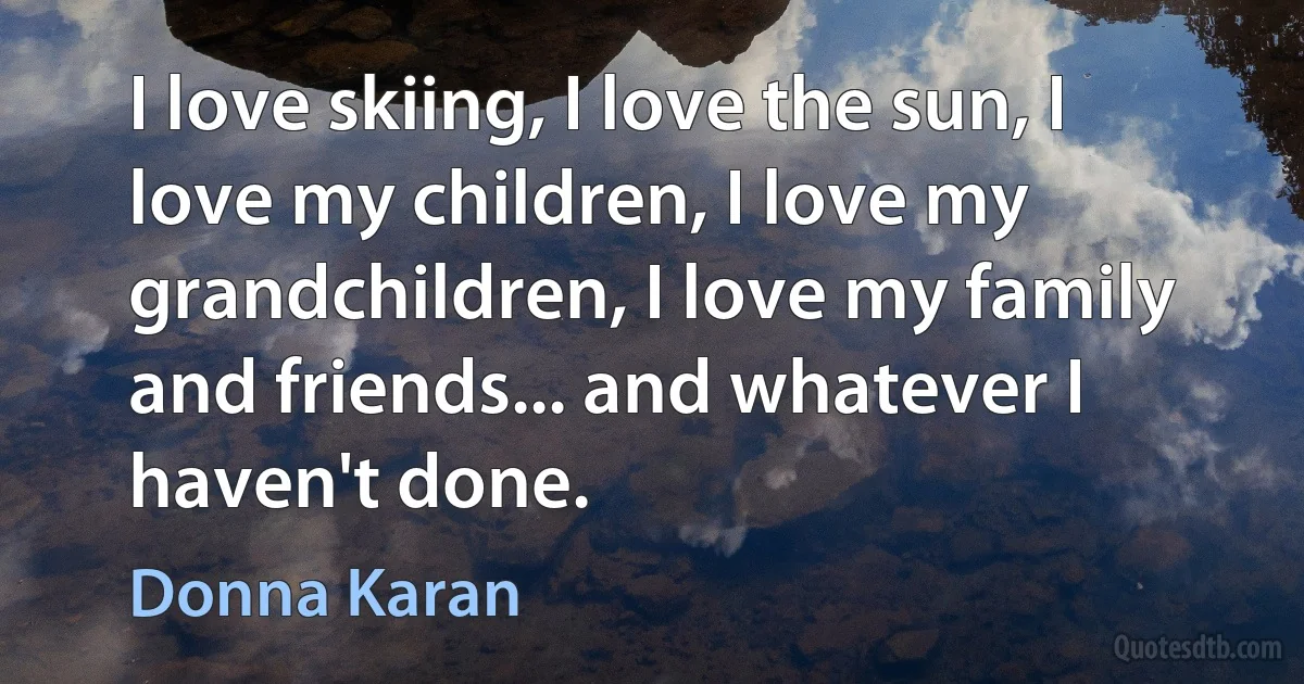 I love skiing, I love the sun, I love my children, I love my grandchildren, I love my family and friends... and whatever I haven't done. (Donna Karan)