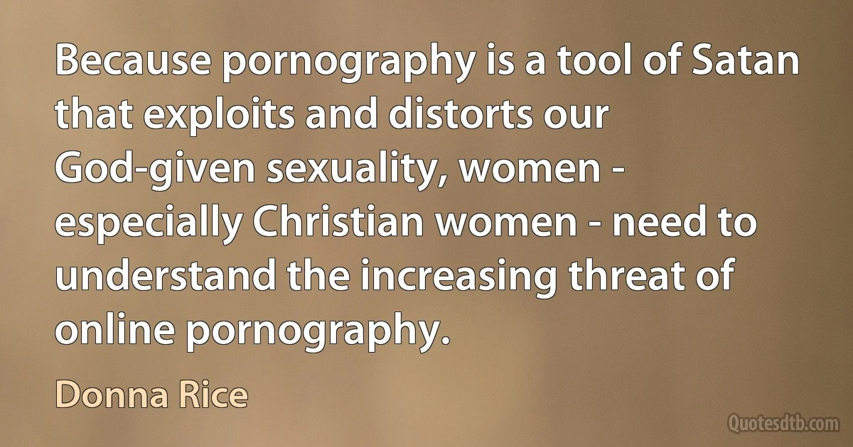 Because pornography is a tool of Satan that exploits and distorts our God-given sexuality, women - especially Christian women - need to understand the increasing threat of online pornography. (Donna Rice)