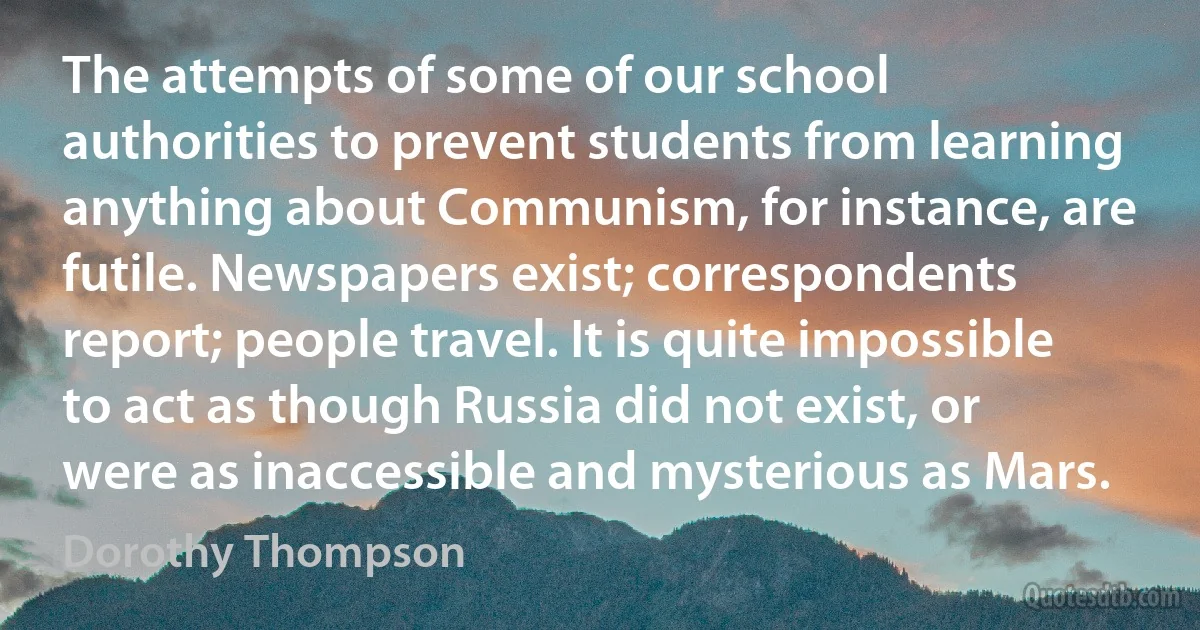 The attempts of some of our school authorities to prevent students from learning anything about Communism, for instance, are futile. Newspapers exist; correspondents report; people travel. It is quite impossible to act as though Russia did not exist, or were as inaccessible and mysterious as Mars. (Dorothy Thompson)