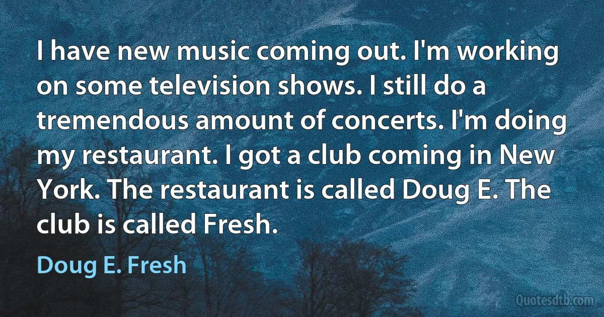 I have new music coming out. I'm working on some television shows. I still do a tremendous amount of concerts. I'm doing my restaurant. I got a club coming in New York. The restaurant is called Doug E. The club is called Fresh. (Doug E. Fresh)