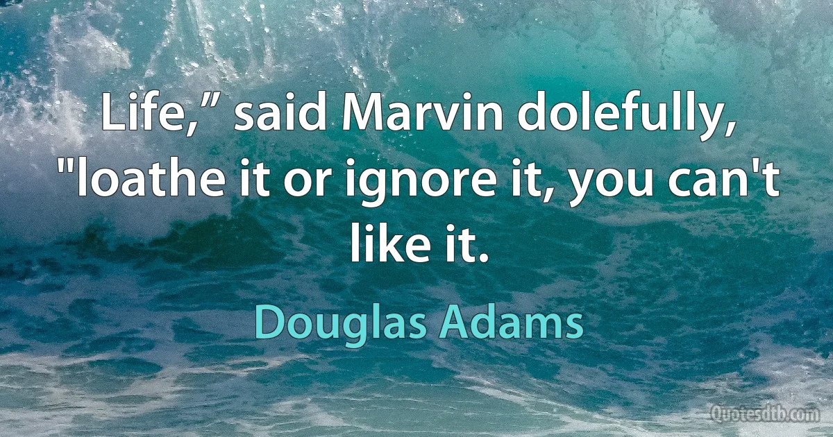 Life,” said Marvin dolefully, "loathe it or ignore it, you can't like it. (Douglas Adams)