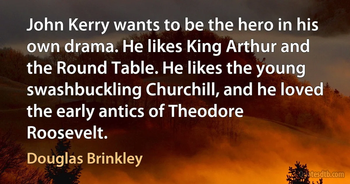 John Kerry wants to be the hero in his own drama. He likes King Arthur and the Round Table. He likes the young swashbuckling Churchill, and he loved the early antics of Theodore Roosevelt. (Douglas Brinkley)