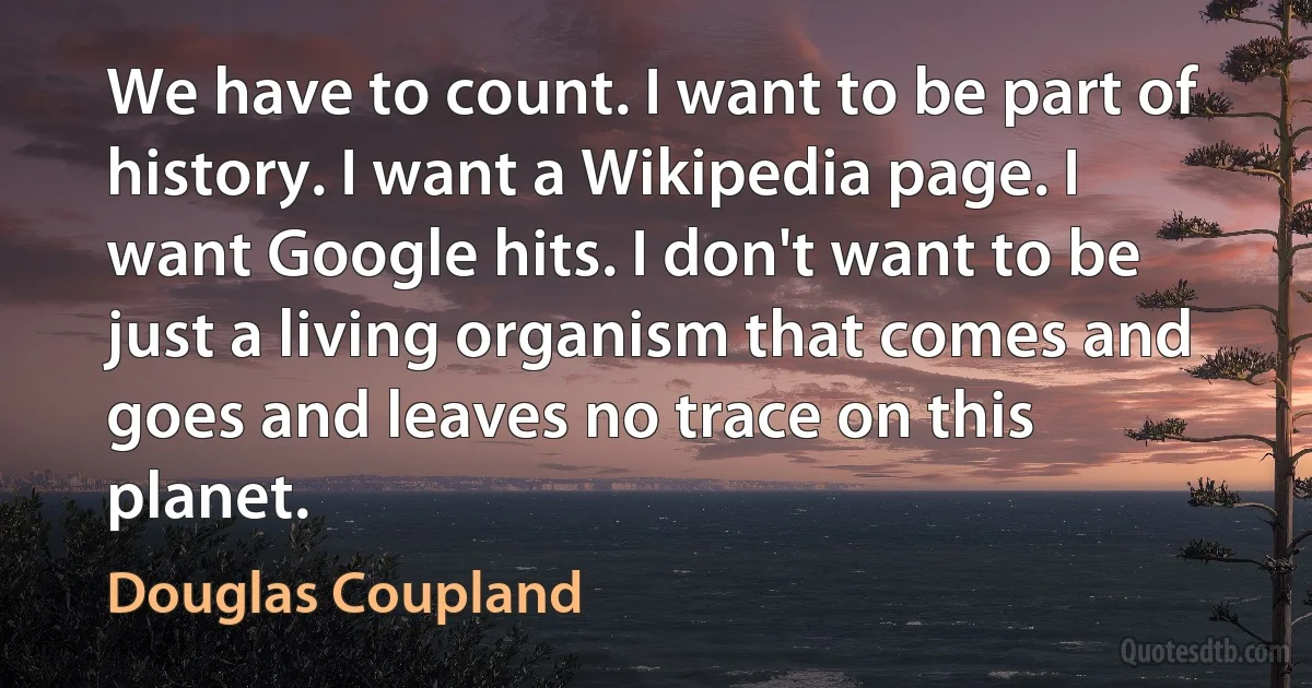 We have to count. I want to be part of history. I want a Wikipedia page. I want Google hits. I don't want to be just a living organism that comes and goes and leaves no trace on this planet. (Douglas Coupland)