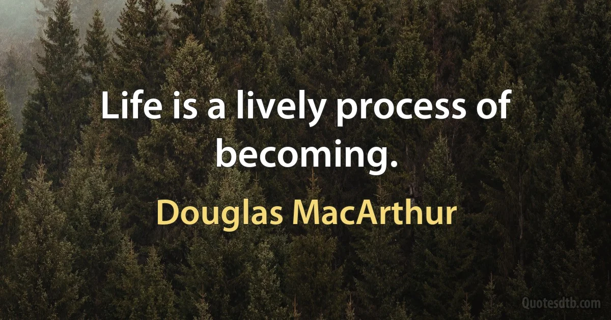 Life is a lively process of becoming. (Douglas MacArthur)