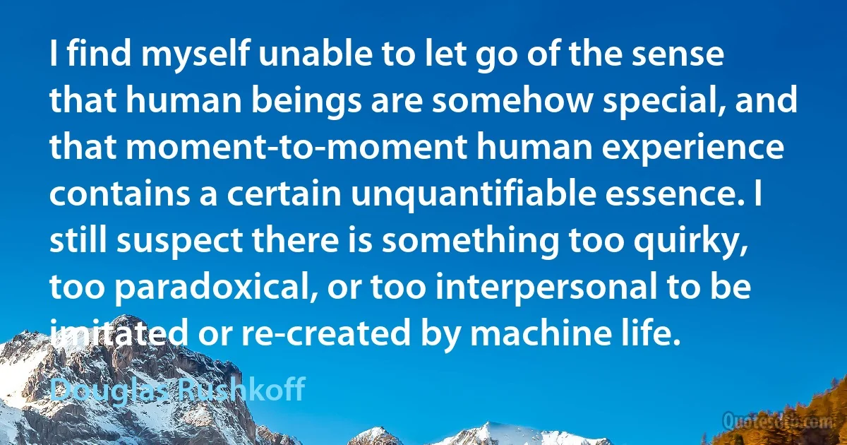 I find myself unable to let go of the sense that human beings are somehow special, and that moment-to-moment human experience contains a certain unquantifiable essence. I still suspect there is something too quirky, too paradoxical, or too interpersonal to be imitated or re-created by machine life. (Douglas Rushkoff)