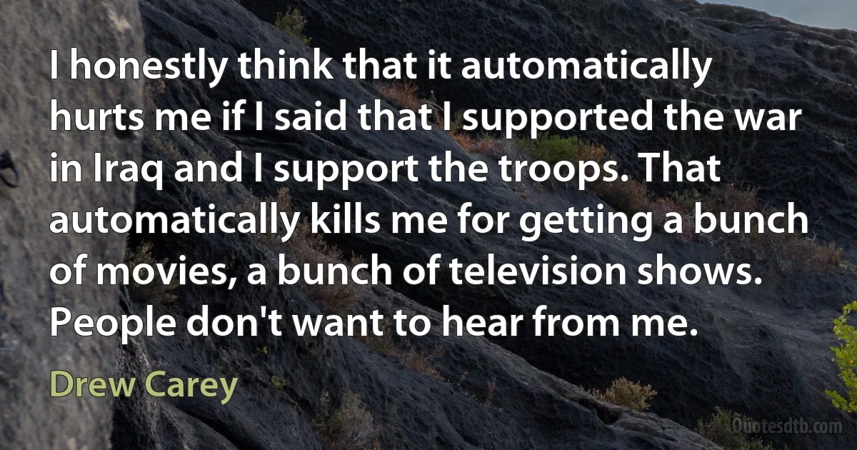 I honestly think that it automatically hurts me if I said that I supported the war in Iraq and I support the troops. That automatically kills me for getting a bunch of movies, a bunch of television shows. People don't want to hear from me. (Drew Carey)