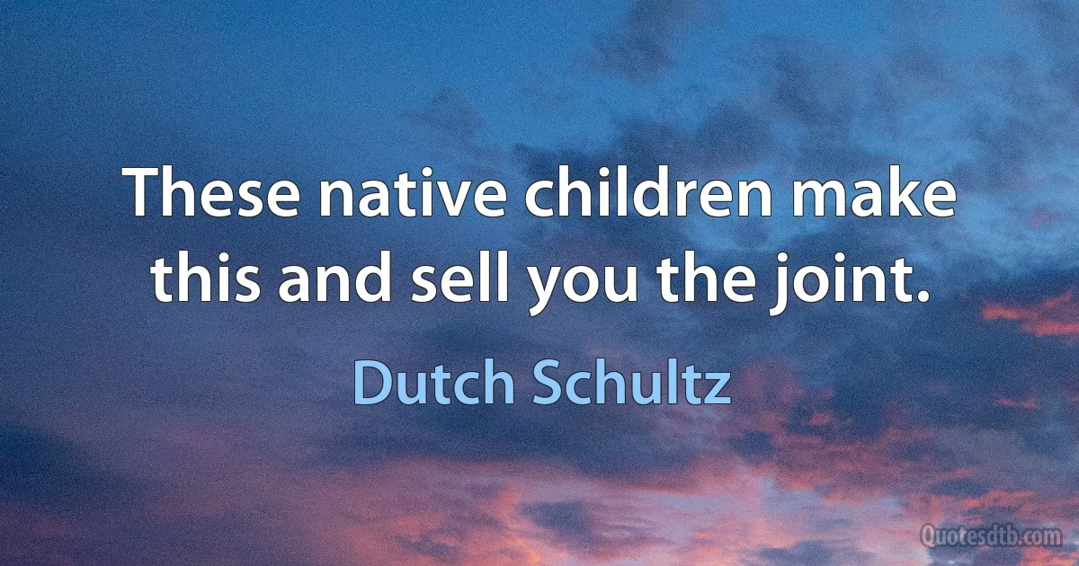 These native children make this and sell you the joint. (Dutch Schultz)