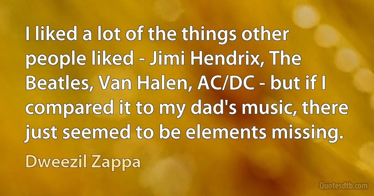 I liked a lot of the things other people liked - Jimi Hendrix, The Beatles, Van Halen, AC/DC - but if I compared it to my dad's music, there just seemed to be elements missing. (Dweezil Zappa)