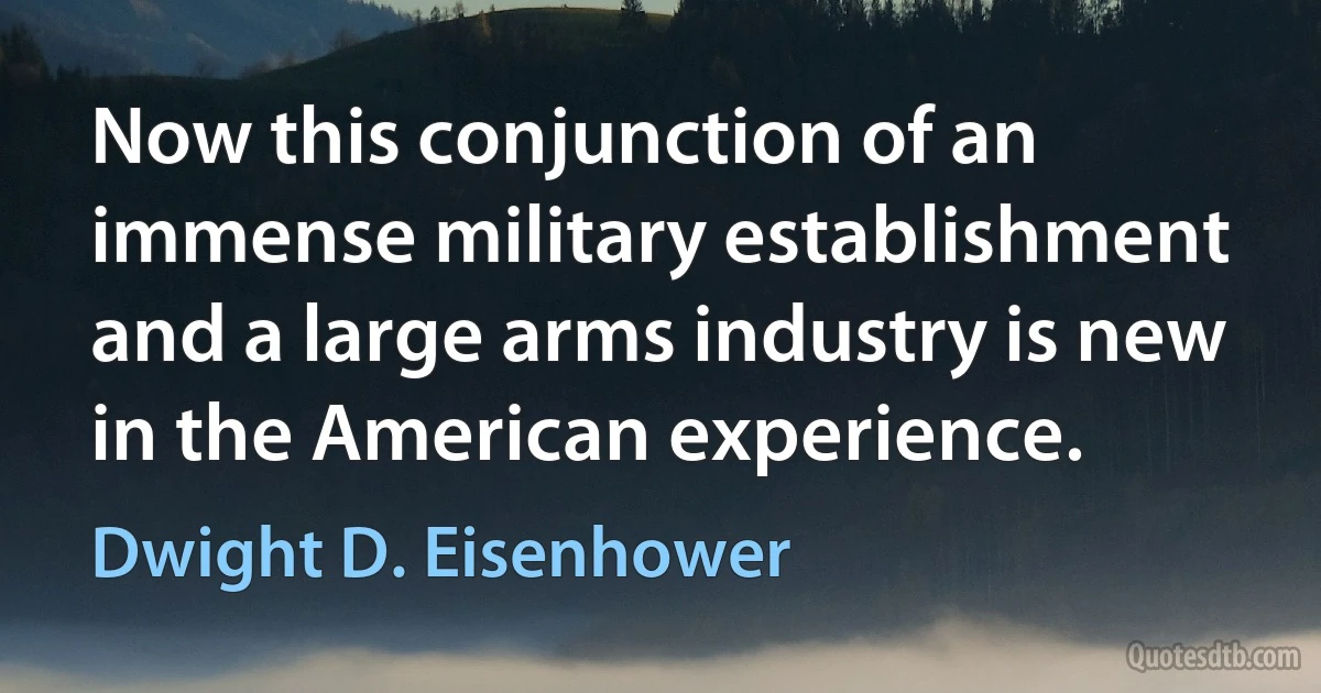 Now this conjunction of an immense military establishment and a large arms industry is new in the American experience. (Dwight D. Eisenhower)