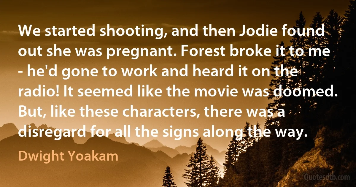 We started shooting, and then Jodie found out she was pregnant. Forest broke it to me - he'd gone to work and heard it on the radio! It seemed like the movie was doomed. But, like these characters, there was a disregard for all the signs along the way. (Dwight Yoakam)