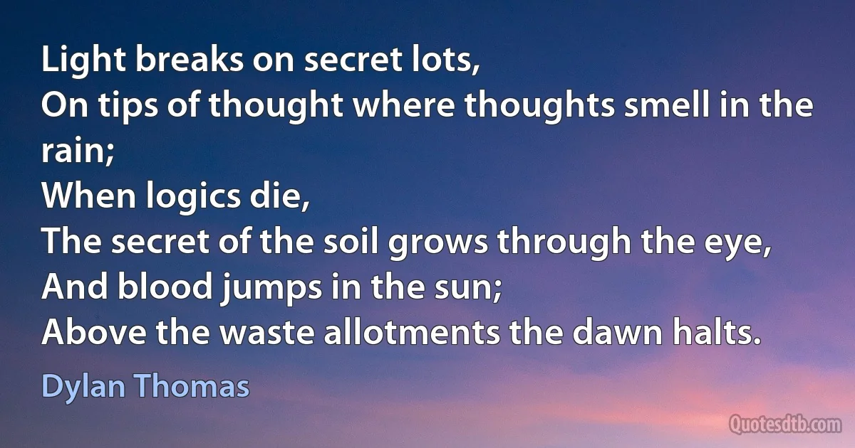 Light breaks on secret lots,
On tips of thought where thoughts smell in the rain;
When logics die,
The secret of the soil grows through the eye,
And blood jumps in the sun;
Above the waste allotments the dawn halts. (Dylan Thomas)