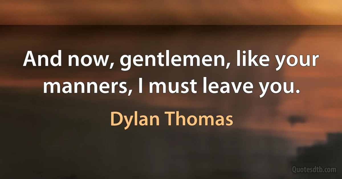 And now, gentlemen, like your manners, I must leave you. (Dylan Thomas)