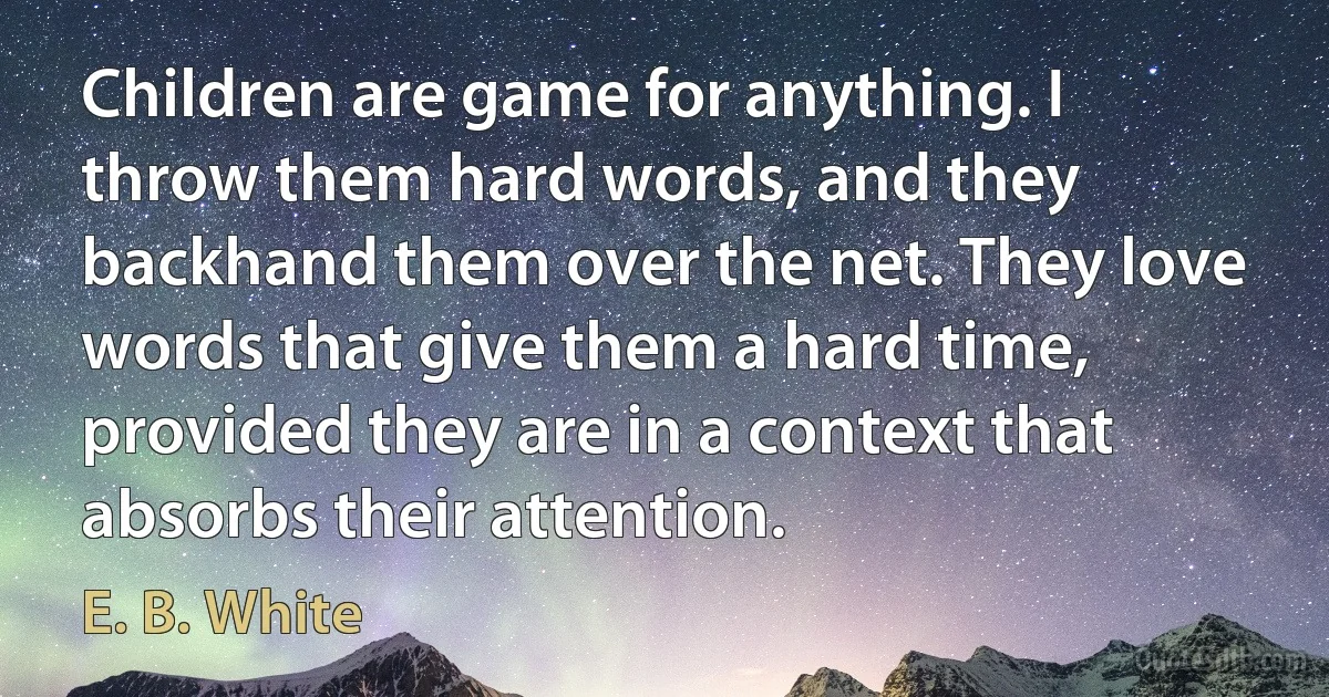 Children are game for anything. I throw them hard words, and they backhand them over the net. They love words that give them a hard time, provided they are in a context that absorbs their attention. (E. B. White)