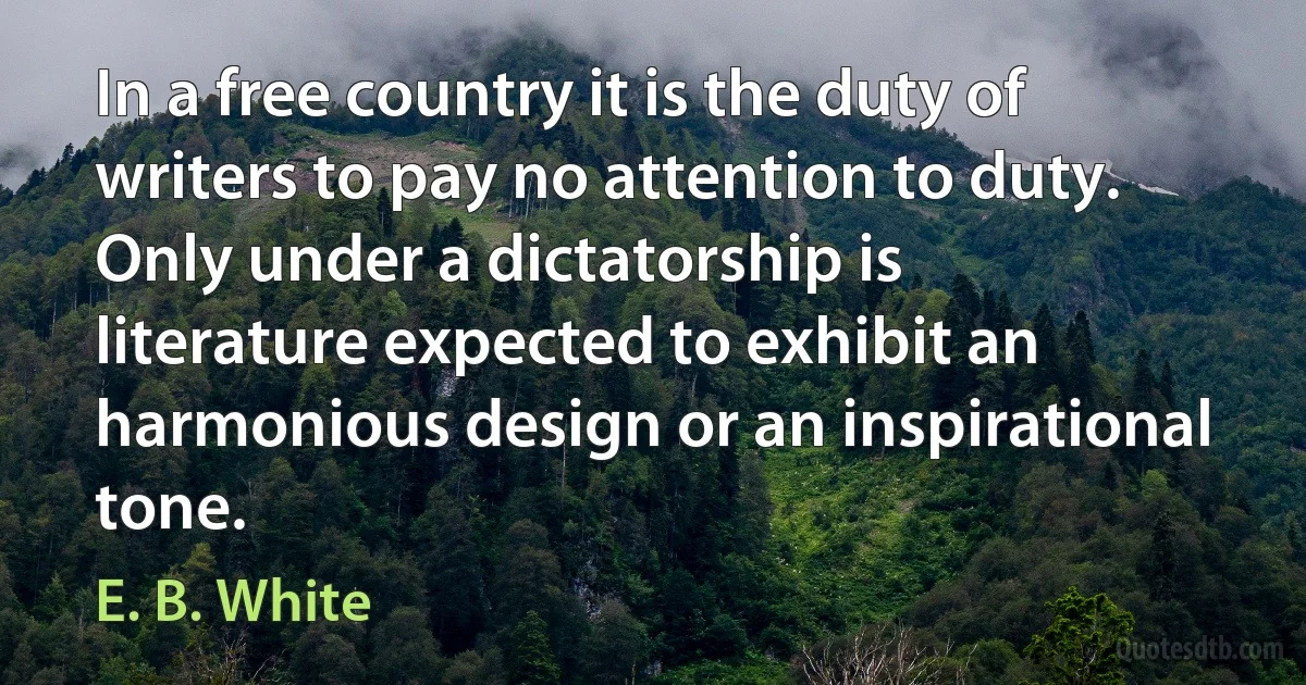 In a free country it is the duty of writers to pay no attention to duty. Only under a dictatorship is literature expected to exhibit an harmonious design or an inspirational tone. (E. B. White)