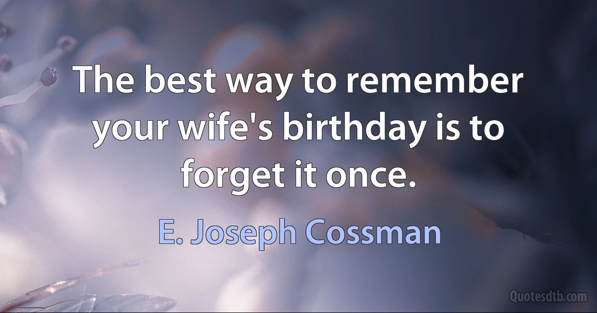 The best way to remember your wife's birthday is to forget it once. (E. Joseph Cossman)