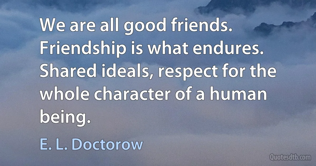 We are all good friends. Friendship is what endures. Shared ideals, respect for the whole character of a human being. (E. L. Doctorow)