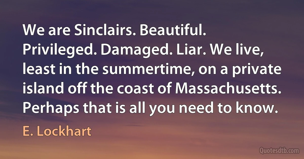 We are Sinclairs. Beautiful. Privileged. Damaged. Liar. We live, least in the summertime, on a private island off the coast of Massachusetts. Perhaps that is all you need to know. (E. Lockhart)