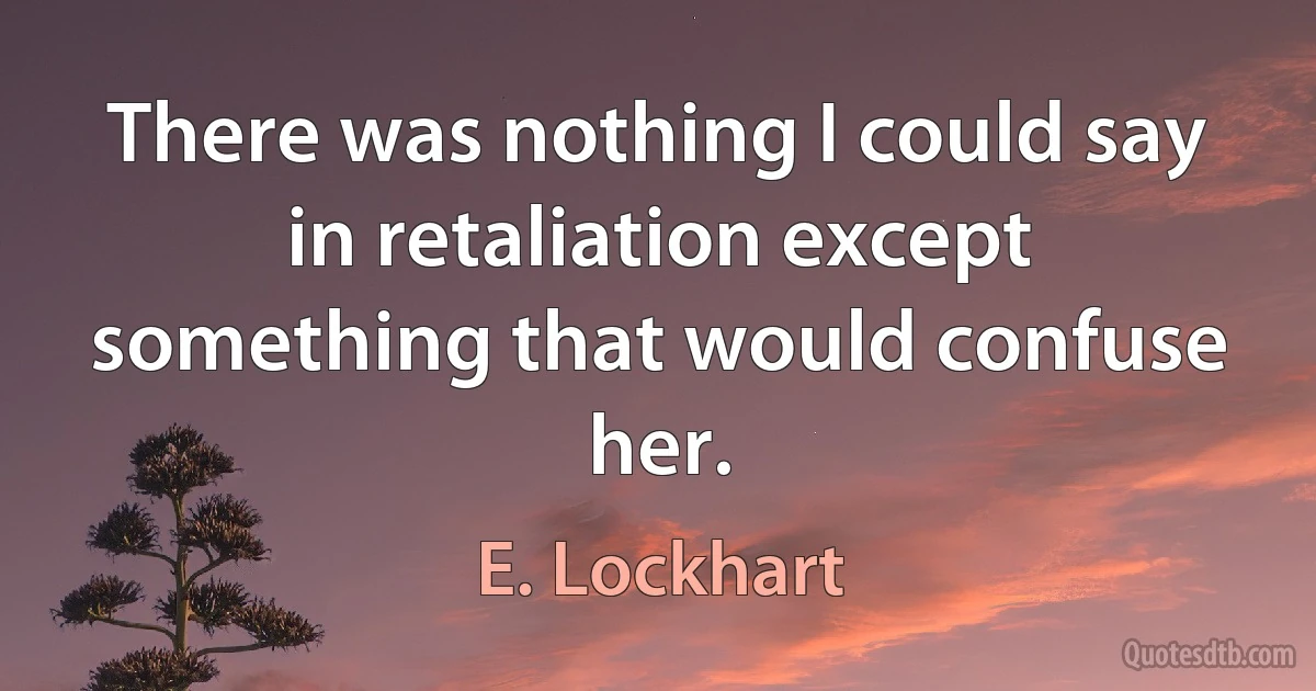 There was nothing I could say in retaliation except something that would confuse her. (E. Lockhart)