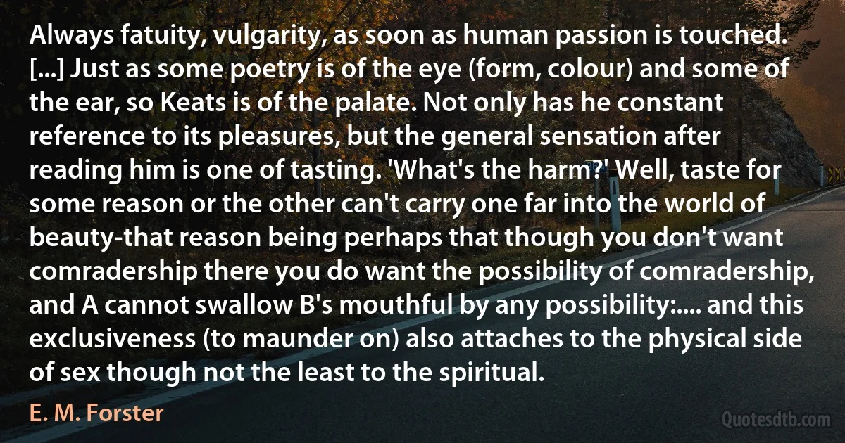 Always fatuity, vulgarity, as soon as human passion is touched. [...] Just as some poetry is of the eye (form, colour) and some of the ear, so Keats is of the palate. Not only has he constant reference to its pleasures, but the general sensation after reading him is one of tasting. 'What's the harm?' Well, taste for some reason or the other can't carry one far into the world of beauty-that reason being perhaps that though you don't want comradership there you do want the possibility of comradership, and A cannot swallow B's mouthful by any possibility:.... and this exclusiveness (to maunder on) also attaches to the physical side of sex though not the least to the spiritual. (E. M. Forster)