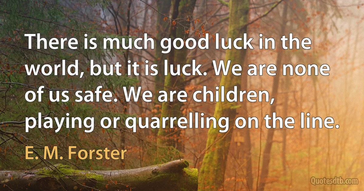 There is much good luck in the world, but it is luck. We are none of us safe. We are children, playing or quarrelling on the line. (E. M. Forster)