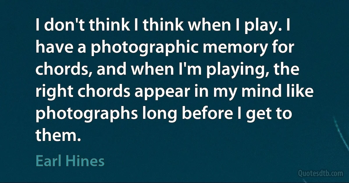 I don't think I think when I play. I have a photographic memory for chords, and when I'm playing, the right chords appear in my mind like photographs long before I get to them. (Earl Hines)