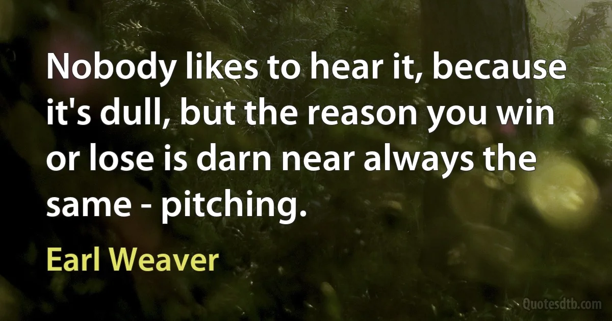 Nobody likes to hear it, because it's dull, but the reason you win or lose is darn near always the same - pitching. (Earl Weaver)