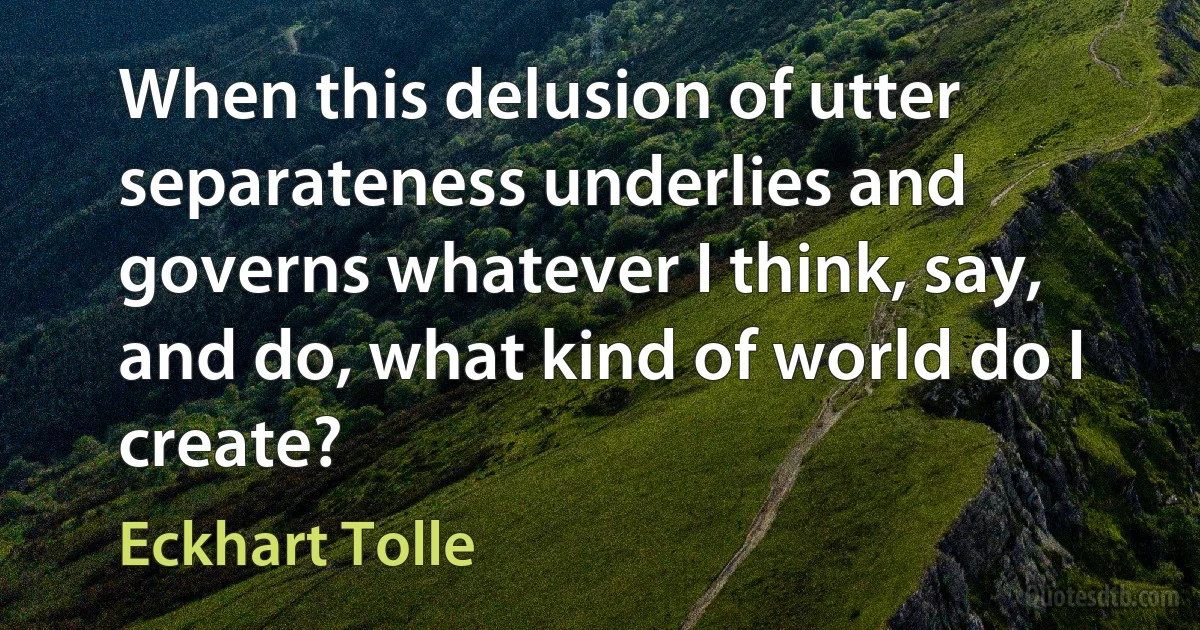 When this delusion of utter separateness underlies and governs whatever I think, say, and do, what kind of world do I create? (Eckhart Tolle)