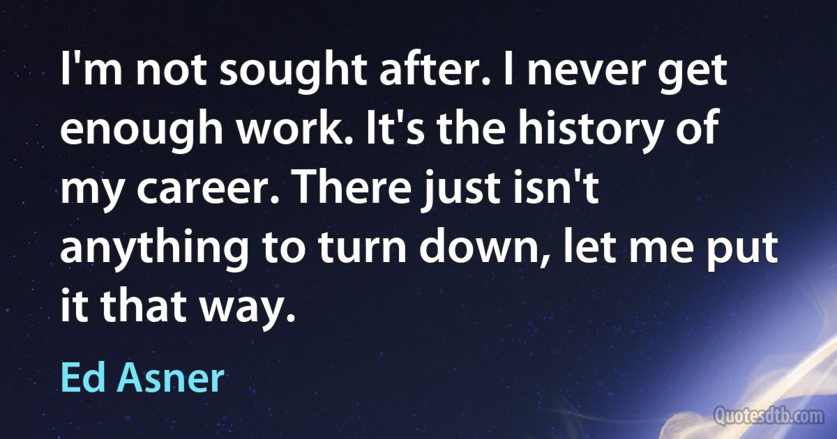 I'm not sought after. I never get enough work. It's the history of my career. There just isn't anything to turn down, let me put it that way. (Ed Asner)