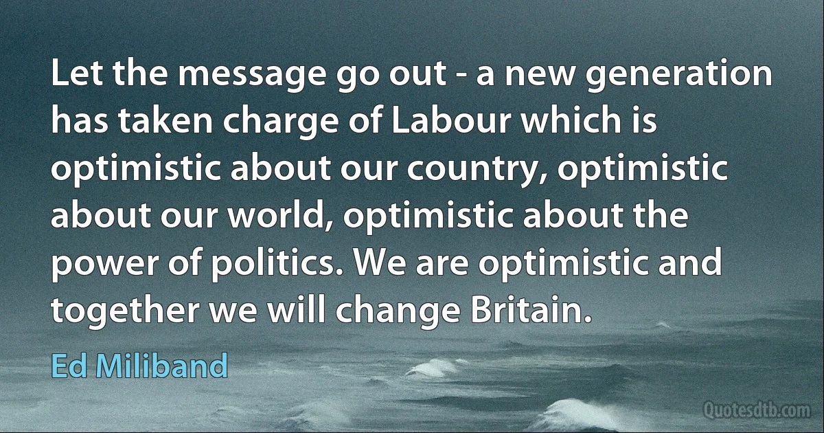 Let the message go out - a new generation has taken charge of Labour which is optimistic about our country, optimistic about our world, optimistic about the power of politics. We are optimistic and together we will change Britain. (Ed Miliband)