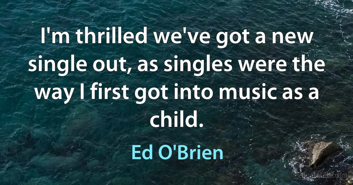 I'm thrilled we've got a new single out, as singles were the way I first got into music as a child. (Ed O'Brien)