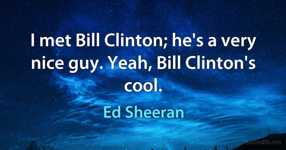 I met Bill Clinton; he's a very nice guy. Yeah, Bill Clinton's cool. (Ed Sheeran)