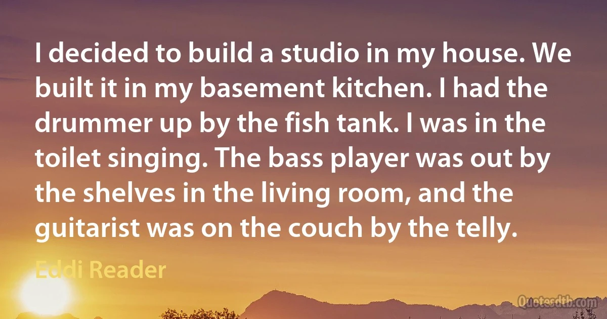 I decided to build a studio in my house. We built it in my basement kitchen. I had the drummer up by the fish tank. I was in the toilet singing. The bass player was out by the shelves in the living room, and the guitarist was on the couch by the telly. (Eddi Reader)