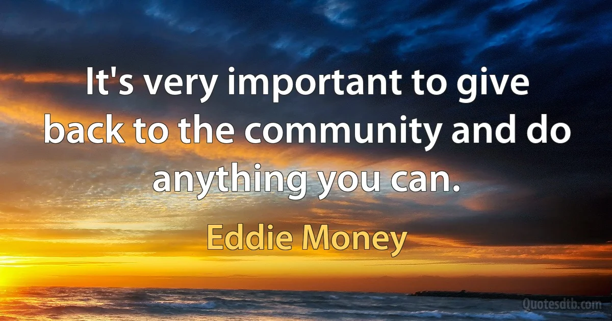 It's very important to give back to the community and do anything you can. (Eddie Money)