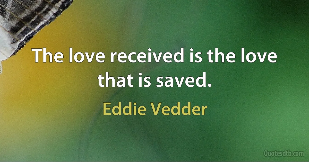 The love received is the love that is saved. (Eddie Vedder)