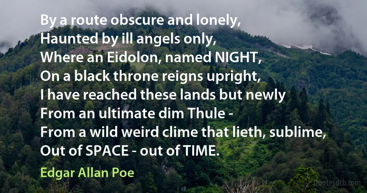 By a route obscure and lonely,
Haunted by ill angels only,
Where an Eidolon, named NIGHT,
On a black throne reigns upright,
I have reached these lands but newly
From an ultimate dim Thule -
From a wild weird clime that lieth, sublime,
Out of SPACE - out of TIME. (Edgar Allan Poe)