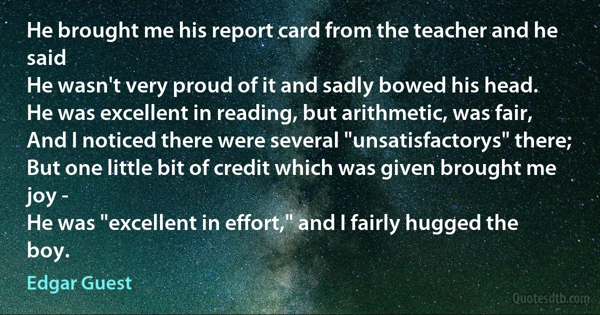 He brought me his report card from the teacher and he said
He wasn't very proud of it and sadly bowed his head.
He was excellent in reading, but arithmetic, was fair,
And I noticed there were several "unsatisfactorys" there;
But one little bit of credit which was given brought me joy -
He was "excellent in effort," and I fairly hugged the boy. (Edgar Guest)