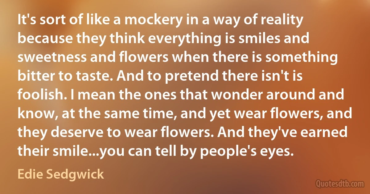 It's sort of like a mockery in a way of reality because they think everything is smiles and sweetness and flowers when there is something bitter to taste. And to pretend there isn't is foolish. I mean the ones that wonder around and know, at the same time, and yet wear flowers, and they deserve to wear flowers. And they've earned their smile...you can tell by people's eyes. (Edie Sedgwick)