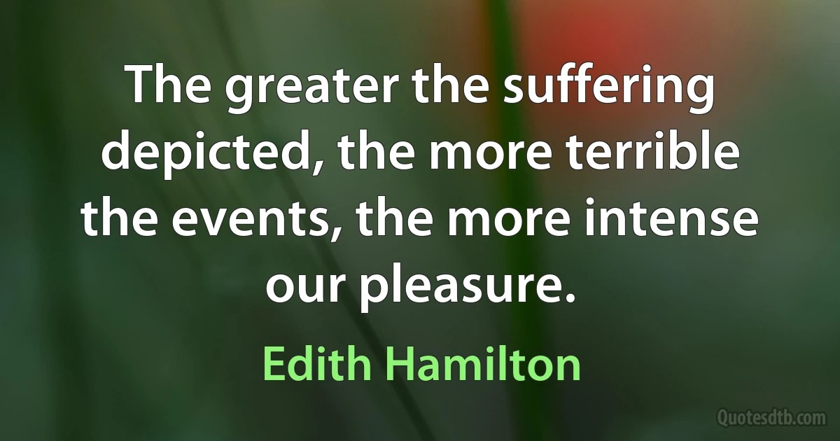 The greater the suffering depicted, the more terrible the events, the more intense our pleasure. (Edith Hamilton)