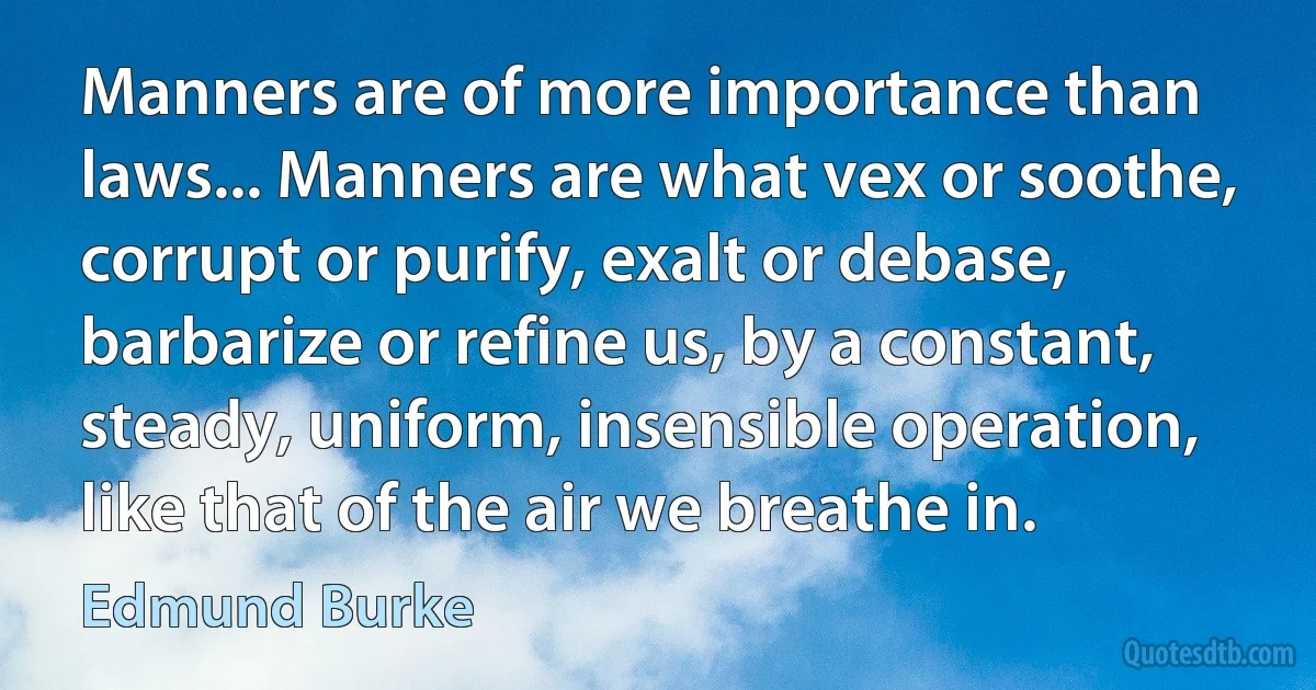 Manners are of more importance than laws... Manners are what vex or soothe, corrupt or purify, exalt or debase, barbarize or refine us, by a constant, steady, uniform, insensible operation, like that of the air we breathe in. (Edmund Burke)