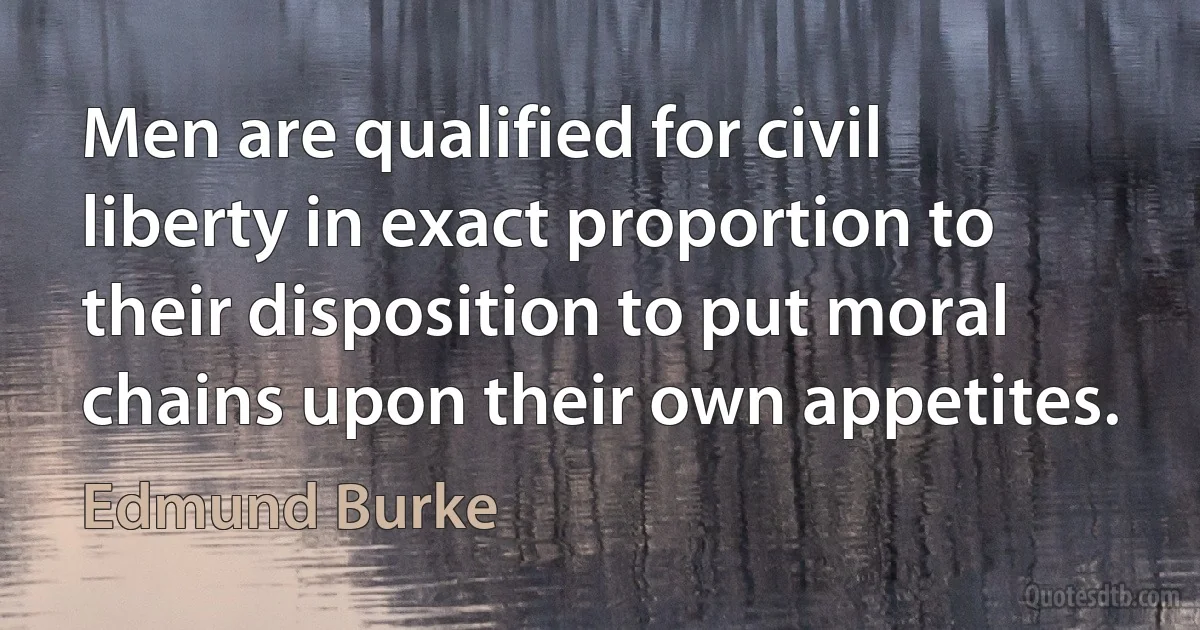 Men are qualified for civil liberty in exact proportion to their disposition to put moral chains upon their own appetites. (Edmund Burke)