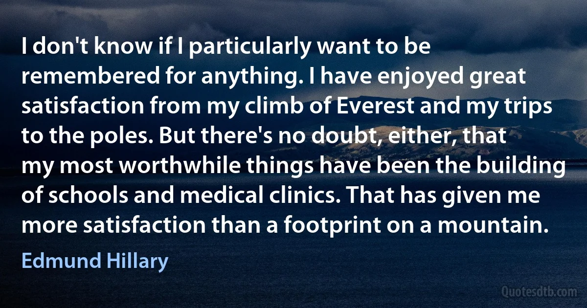 I don't know if I particularly want to be remembered for anything. I have enjoyed great satisfaction from my climb of Everest and my trips to the poles. But there's no doubt, either, that my most worthwhile things have been the building of schools and medical clinics. That has given me more satisfaction than a footprint on a mountain. (Edmund Hillary)