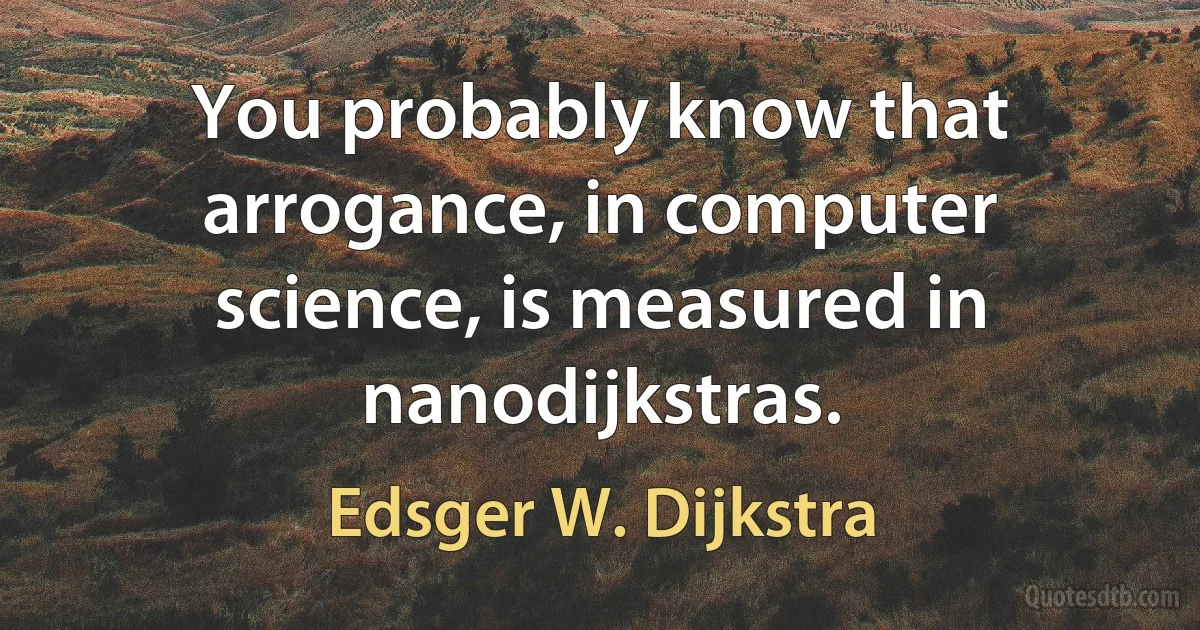 You probably know that arrogance, in computer science, is measured in nanodijkstras. (Edsger W. Dijkstra)