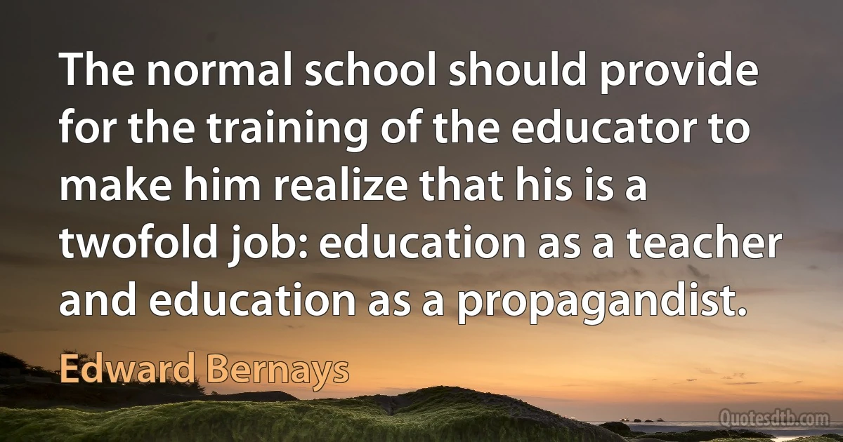 The normal school should provide for the training of the educator to make him realize that his is a twofold job: education as a teacher and education as a propagandist. (Edward Bernays)