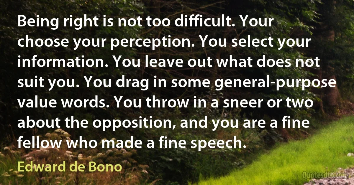 Being right is not too difficult. Your choose your perception. You select your information. You leave out what does not suit you. You drag in some general-purpose value words. You throw in a sneer or two about the opposition, and you are a fine fellow who made a fine speech. (Edward de Bono)