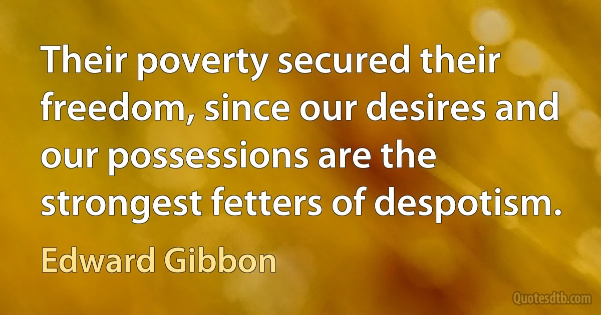 Their poverty secured their freedom, since our desires and our possessions are the strongest fetters of despotism. (Edward Gibbon)