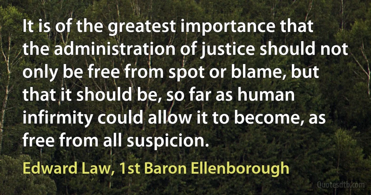 It is of the greatest importance that the administration of justice should not only be free from spot or blame, but that it should be, so far as human infirmity could allow it to become, as free from all suspicion. (Edward Law, 1st Baron Ellenborough)