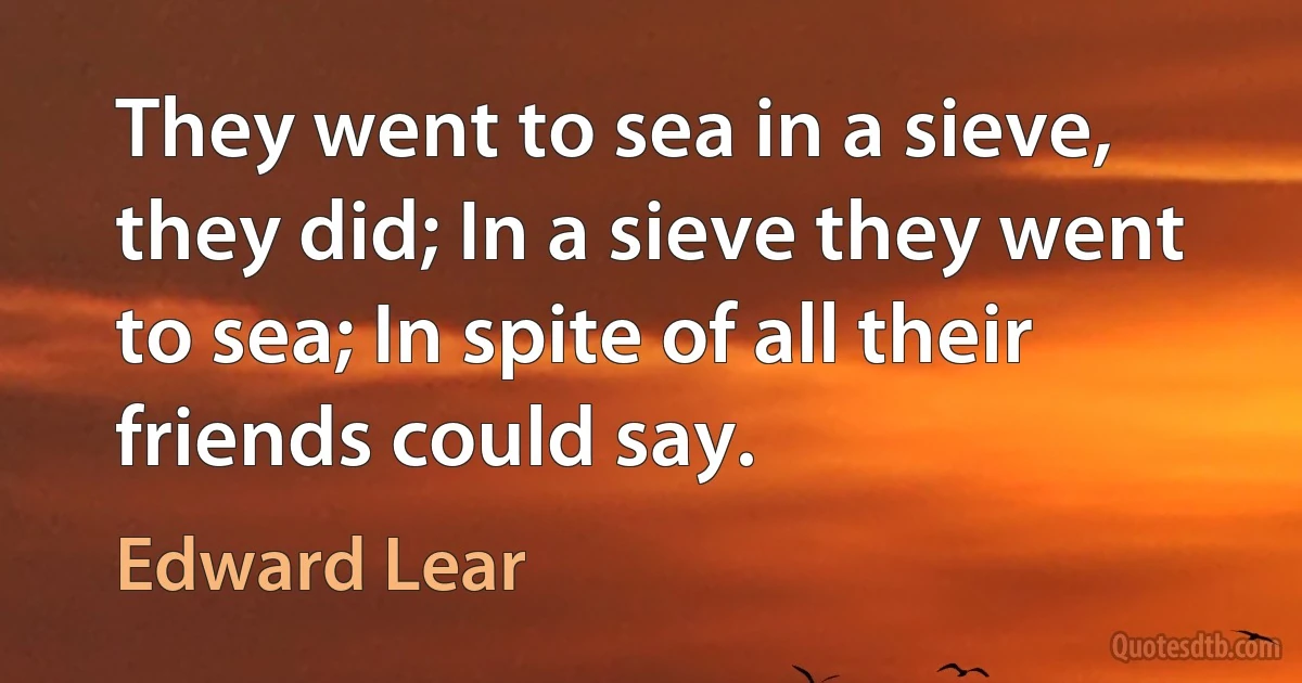 They went to sea in a sieve, they did; In a sieve they went to sea; In spite of all their friends could say. (Edward Lear)